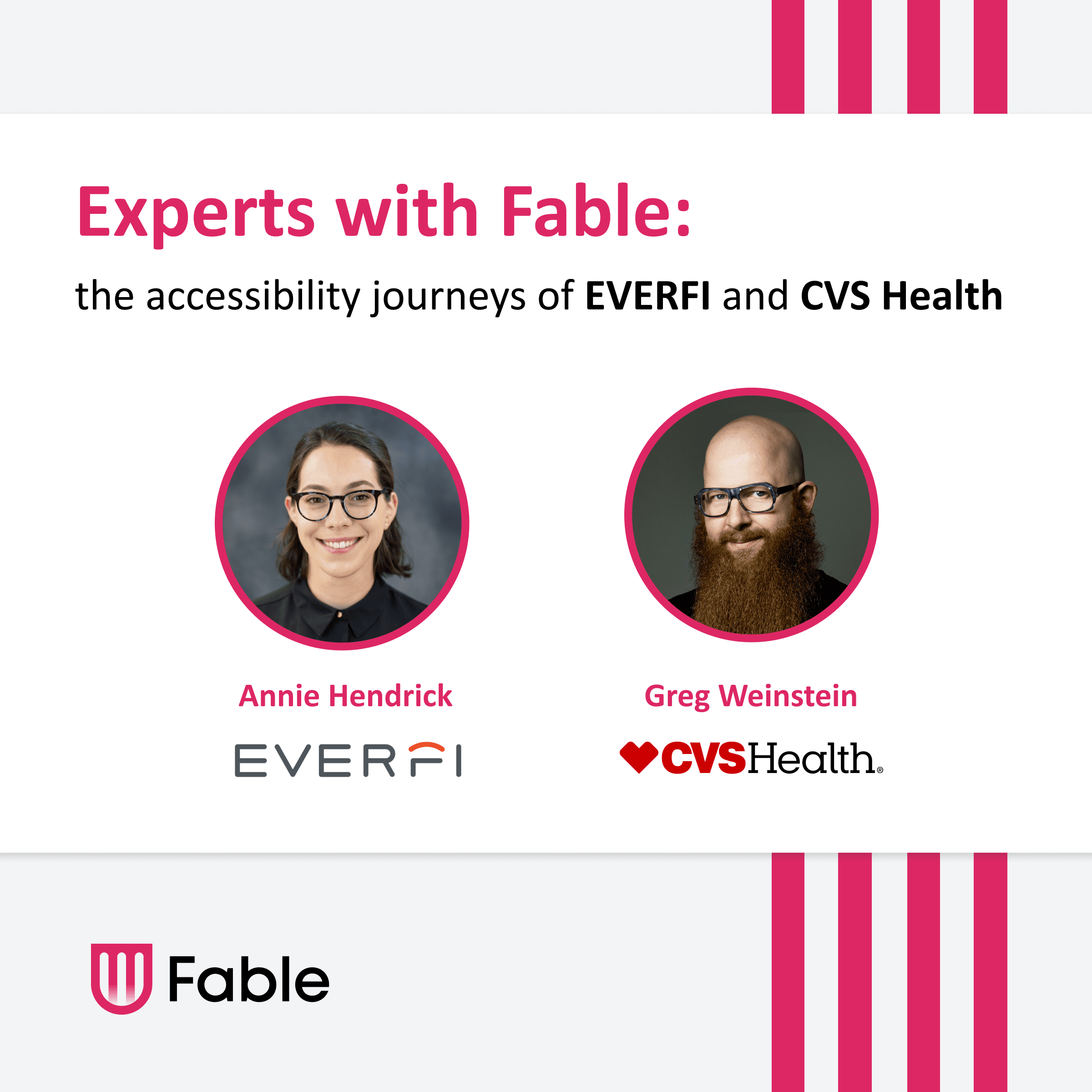 Experts with Fable: the accessibility journeys of EVERFI and CVS Health. Two headshots of speakers Annie and Greg, both white people with glasses. Annie has chin-length dark brown hair, and greg is bald with a long, red-brown beard. Fable logo with pink shield icon.