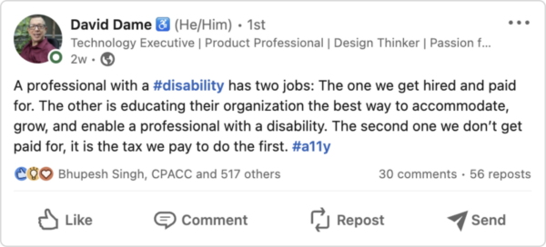 An imge of a Tweet from David Dame that reads "A professional with a #disability has two jobs: The one we get hired and paid for. The other is educating their organization the best way to accommodate, grow, and enable a professional with a disability. The second one we don't get paid for, it is the tax we pay to do the first. #a11y"