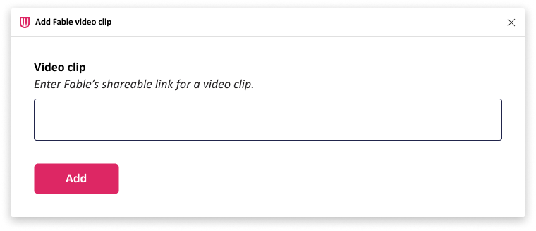 A screenshot of a dialog box titled "Add Fable video clip." (displayed at the top with the Fable logo on the left and a close button on the right). The text "Video clip, Enter Fable’s shareable link for a video clip." is above an empty text input field. Below that, there is a pink button labeled "Add".