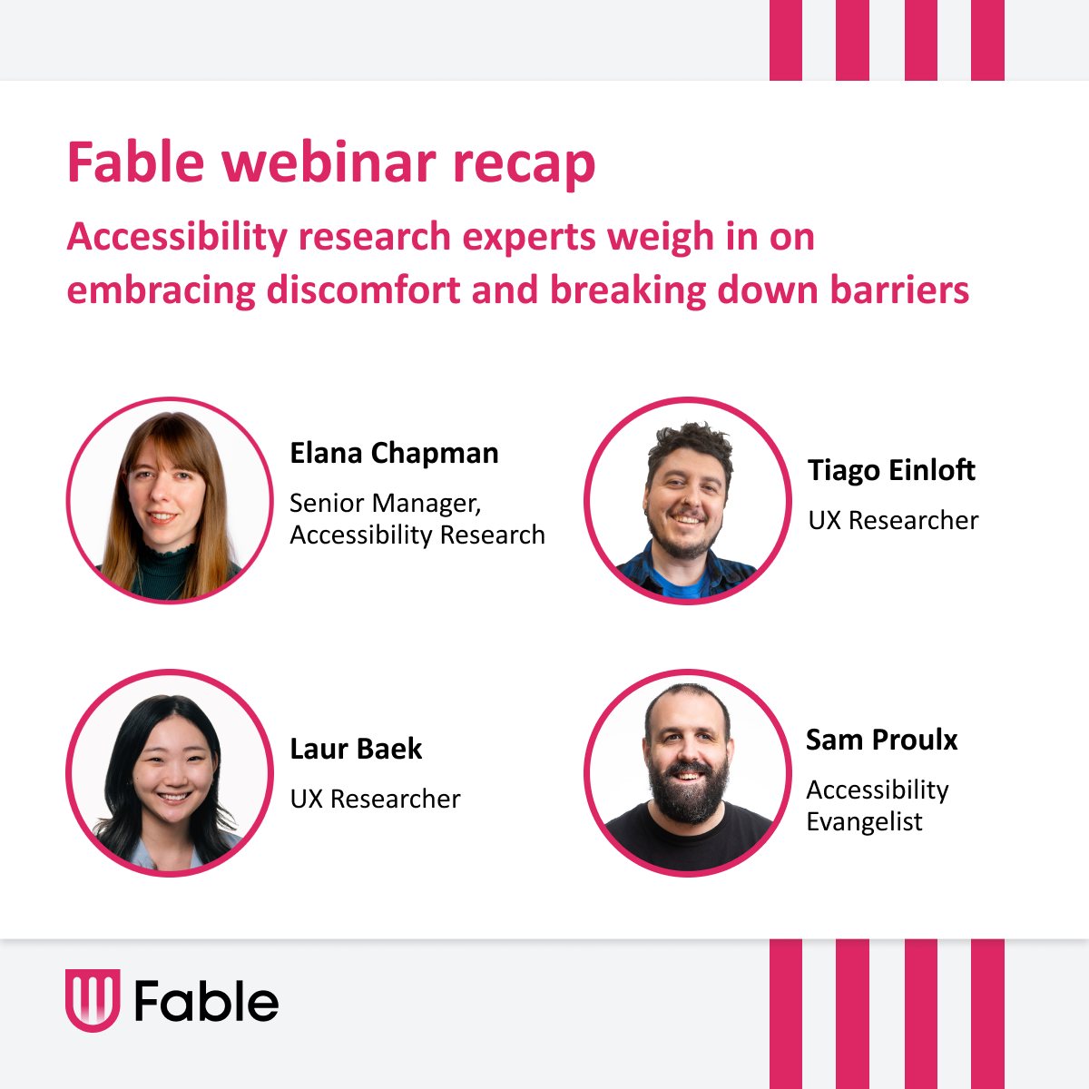 Thumbnail with the text: 'Fable webinar recap. Accessibility research experts weigh in on embracing discomfort and breaking down barriers.' On the right, there are headshots of four speakers in circular frames with their names and titles: Elana Chapman (Senior Manager, Accessibility Research), Sam Proulx (Accessibility Evangelist), Laur Baek (UX Researcher), and Tiago Einloft (UX Researcher)