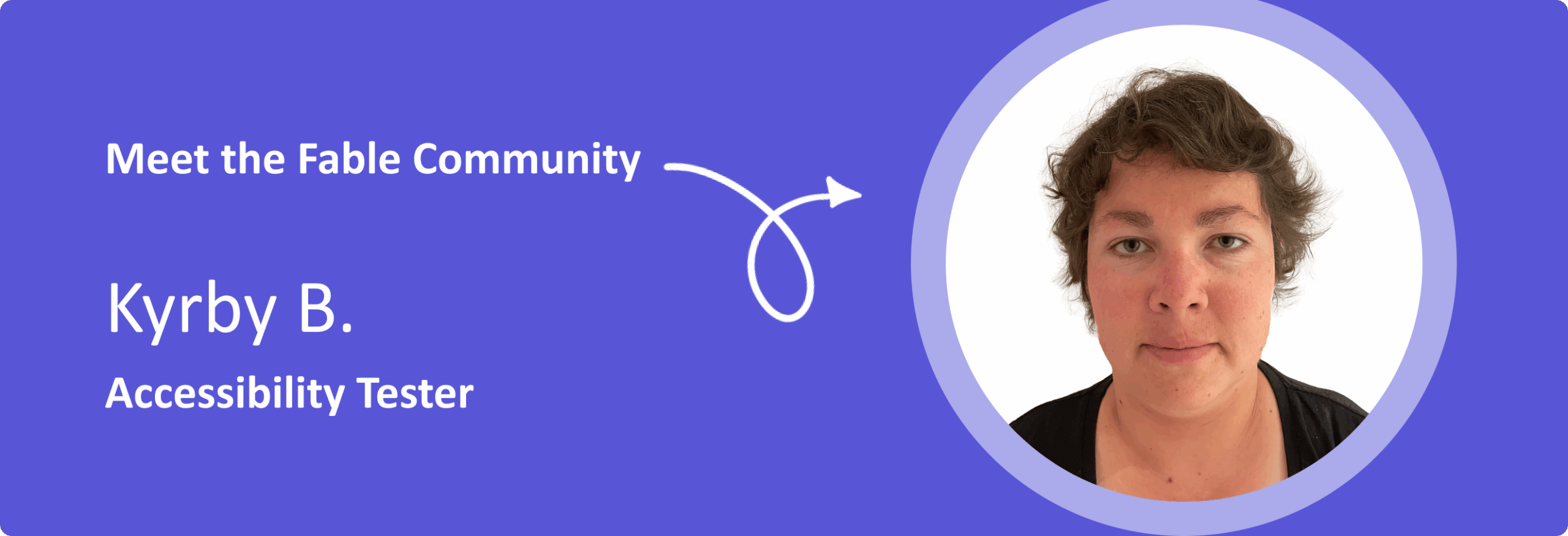 Kyrby-B-Banner Banner image. The left side of the image has white text on a purple background that reads, "Meet the Fable Community. Kyrby B. Accessibility Tester." The right side features a portrait of Kyrby B, a woman with short, wavy brown hair, wearing a black top and facing directly at the camera smiling.