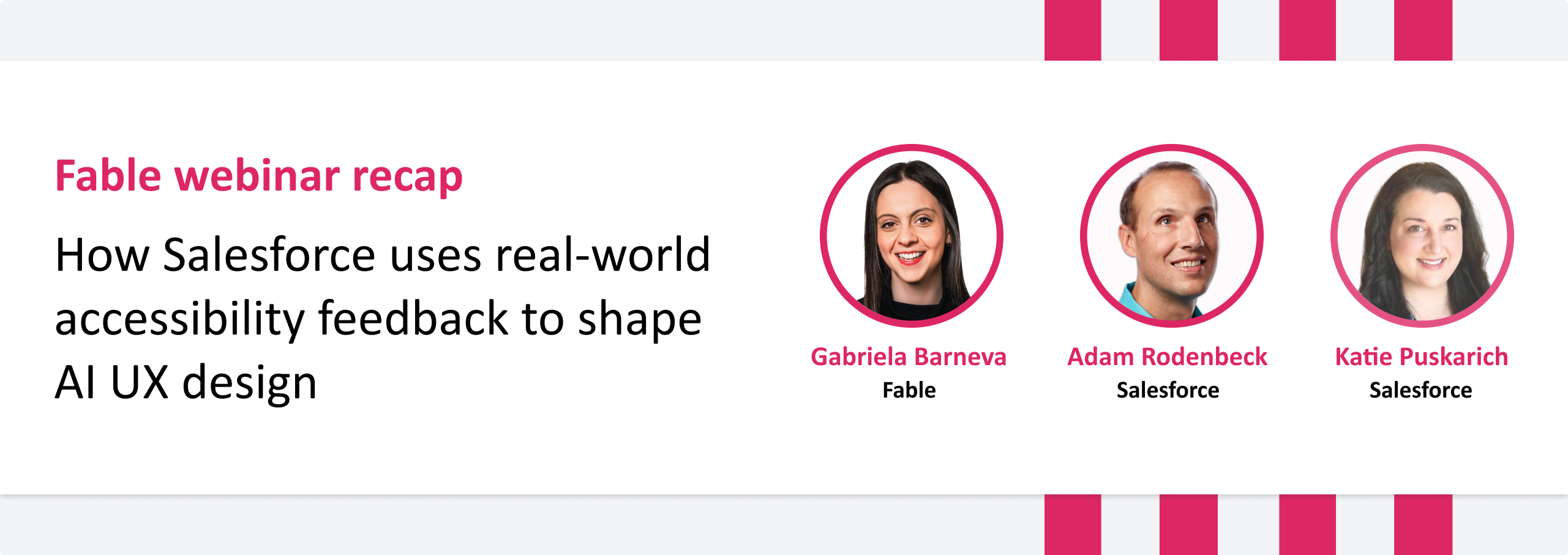 Banner that reads: Fable webinar recap titled "How Salesforce uses real-world accessibility feedback to shape AI UX design." It features headshots of three speakers: Gabriela Barneva (Fable), Adam Rodenbeck (Salesforce), and Katie Puskarich (Salesforce), each framed in a pink circle. The banner uses pink and black text on a white and grey background.