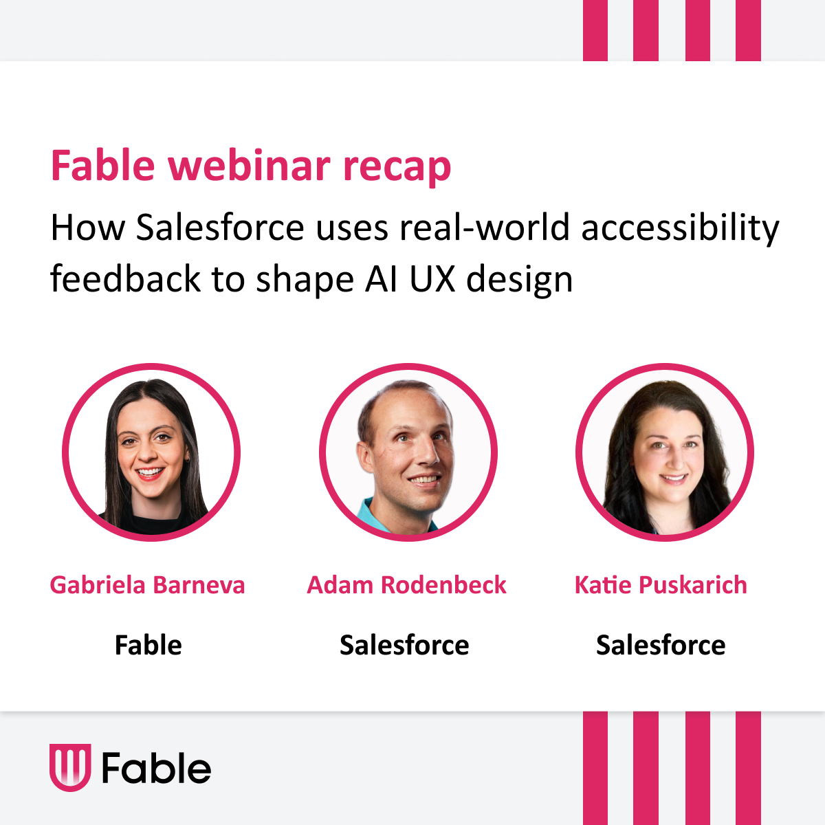 Thumbnail that reads: Fable webinar recap titled "How Salesforce uses real-world accessibility feedback to shape AI UX design." It features headshots of three speakers: Gabriela Barneva (Fable), Adam Rodenbeck (Salesforce), and Katie Puskarich (Salesforce), each framed in a pink circle. The banner uses pink and black text on a white and grey background.